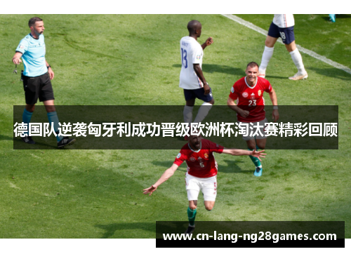 德国队逆袭匈牙利成功晋级欧洲杯淘汰赛精彩回顾