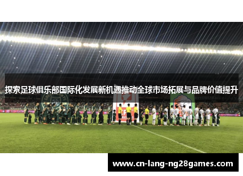 探索足球俱乐部国际化发展新机遇推动全球市场拓展与品牌价值提升