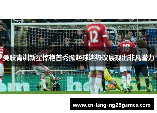 曼联青训新星惊艳首秀掀起球迷热议展现出非凡潜力