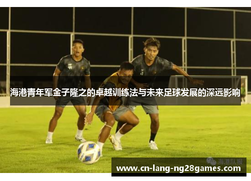 海港青年军金子隆之的卓越训练法与未来足球发展的深远影响