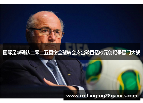 国际足联确认二零二五夏窗全球转会支出破百亿欧元创纪录豪门大战