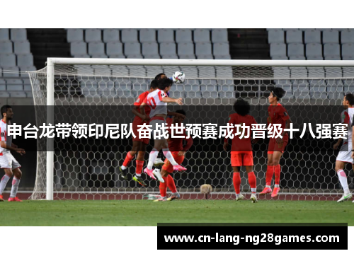 申台龙带领印尼队奋战世预赛成功晋级十八强赛 申台龙带领印尼队奋战世预赛成功晋级十八强赛