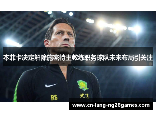 本菲卡决定解除施密特主教练职务球队未来布局引关注 本菲卡决定解除施密特主教练职务球队未来布局引关注