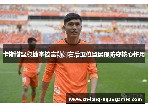 卡斯塔涅稳健掌控富勒姆右后卫位置展现防守核心作用 卡斯塔涅稳健掌控富勒姆右后卫位置展现防守核心作用
